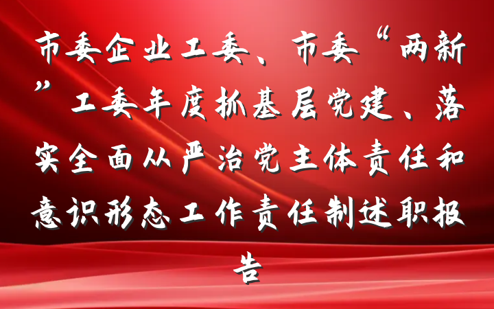 市委企业工委、市委“两新”工委年度抓基层党建、落实全面从严治党主体责任和意识形态工作责任制述职报告