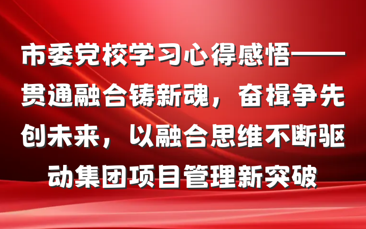 市委党校学习心得感悟——贯通融合铸新魂，奋楫争先创未来，以融合思维不断驱动集团项目管理新突破