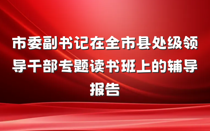 市委副书记在全市县处级领导干部专题读书班上的辅导报告