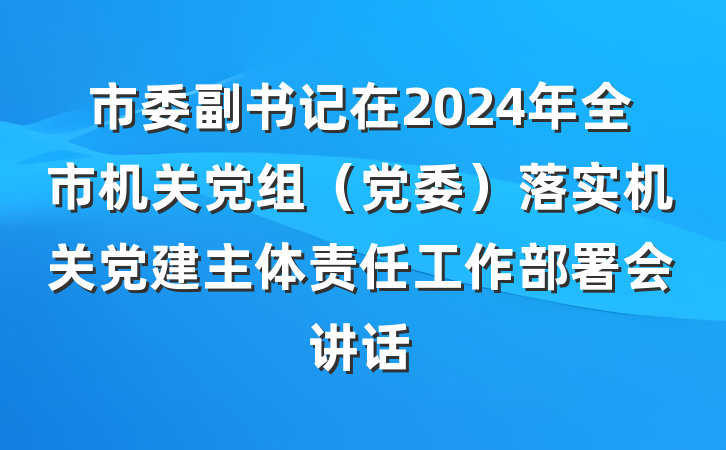 市委副书记在2024年全市机关党组（党委）落实机关党建主体责任工作部署会讲话