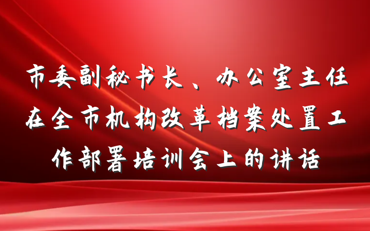 市委副秘书长、办公室主任在全市机构改革档案处置工作部署培训会上的讲话