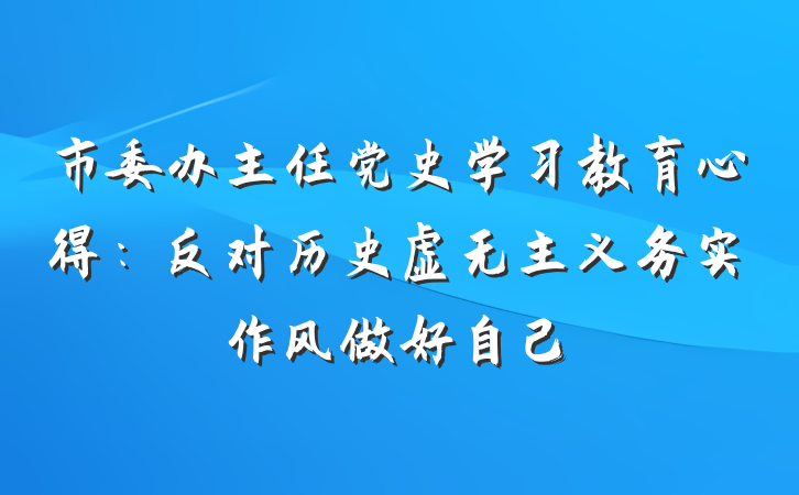 市委办主任党史学习教育心得：反对历史虚无主义务实作风做好自己