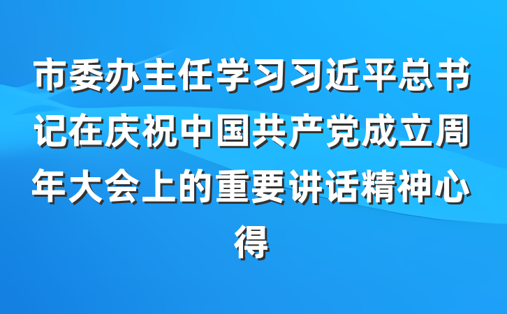 市委办主任学习习近平总书记在庆祝中国共产党成立周年大会上的重要讲话精神心得