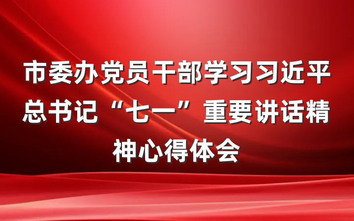 市委办党员干部学习习近平总书记“七一”重要讲话精神心得体会