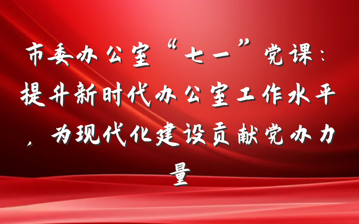 市委办公室“七一”党课：提升新时代办公室工作水平，为现代化建设贡献党办力量