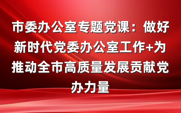 市委办公室专题党课：做好新时代党委办公室工作 为推动全市高质量发展贡献党办力量