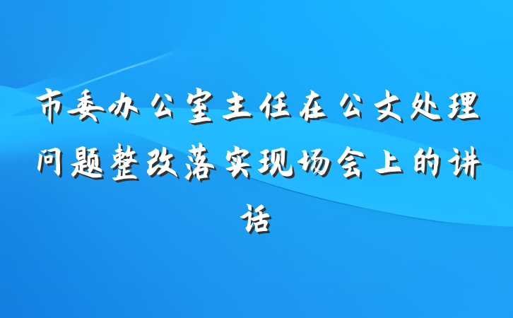 市委办公室主任在公文处理问题整改落实现场会上的讲话