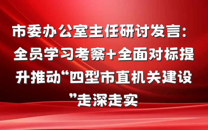 市委办公室主任研讨发言：全员学习考察 全面对标提升推动“四型市直机关建设”走深走实
