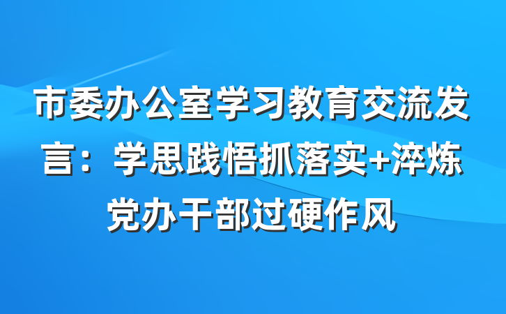 市委办公室学习教育交流发言：学思践悟抓落实 淬炼党办干部过硬作风