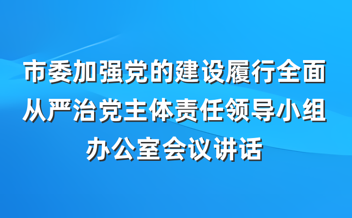 市委加强党的建设履行全面从严治党主体责任领导小组办公室会议讲话