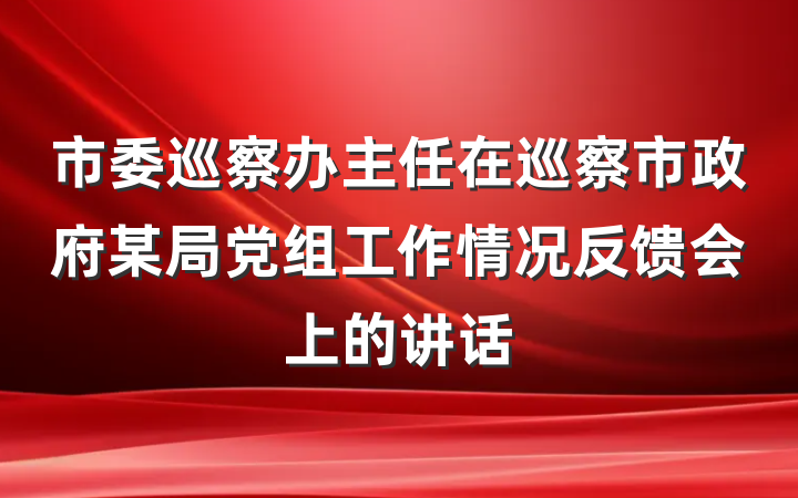 市委巡察办主任在巡察市政府某局党组工作情况反馈会上的讲话