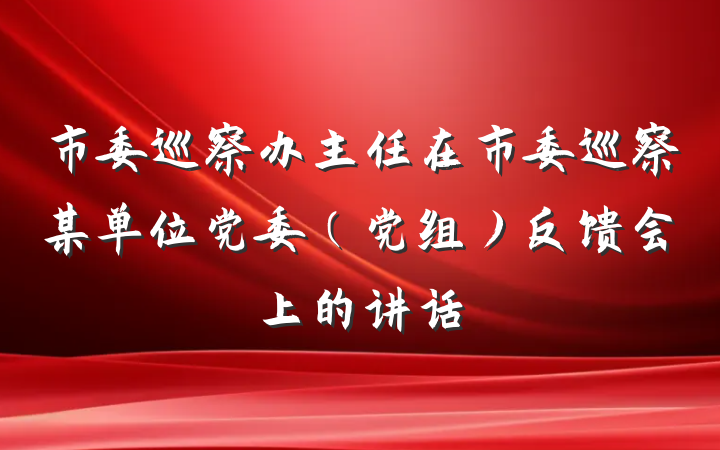 市委巡察办主任在市委巡察某单位党委（党组）反馈会上的讲话