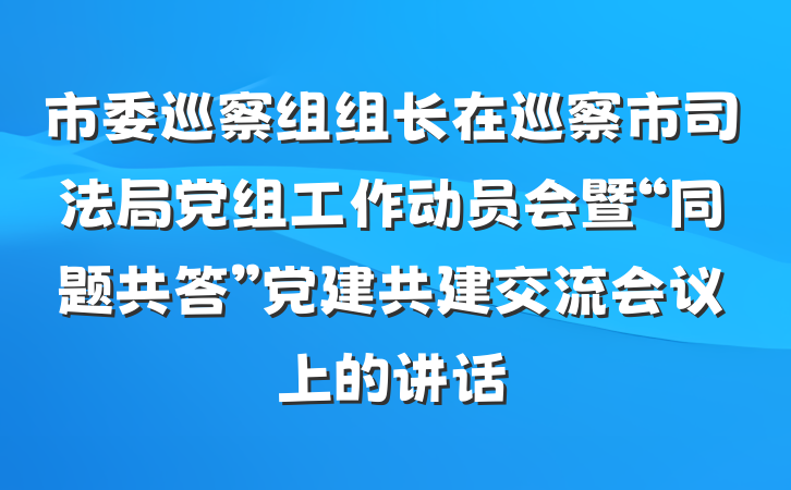 市委巡察组组长在巡察市司法局党组工作动员会暨“同题共答”党建共建交流会议上的讲话