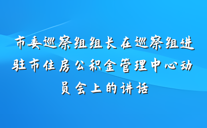 市委巡察组组长在巡察组进驻市住房公积金管理中心动员会上的讲话