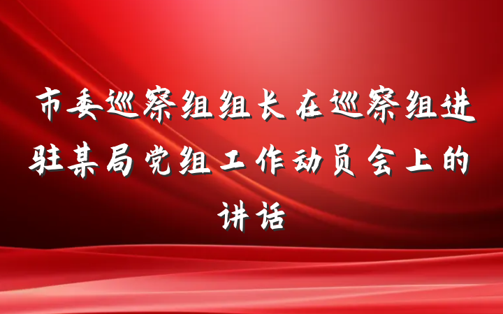 市委巡察组组长在巡察组进驻某局党组工作动员会上的讲话