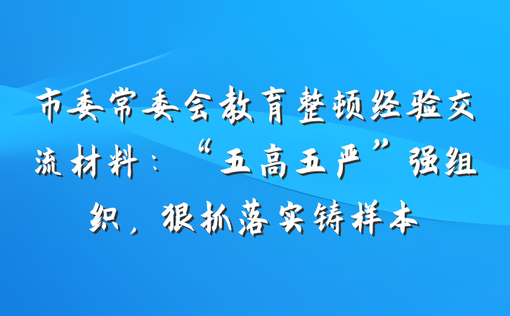 市委常委会教育整顿经验交流材料：“五高五严”强组织，狠抓落实铸样本