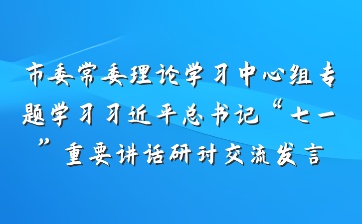市委常委理论学习中心组专题学习习近平总书记“七一”重要讲话研讨交流发言