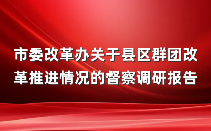 市委改革办关于县区群团改革推进情况的督察调研报告