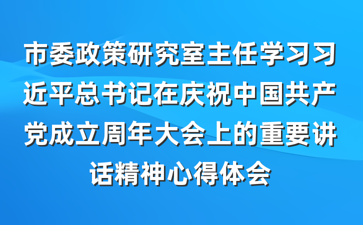 市委政策研究室主任学习习近平总书记在庆祝中国共产党成立周年大会上的重要讲话精神心得体会