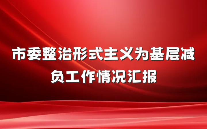 市委整治形式主义为基层减负工作情况汇报
