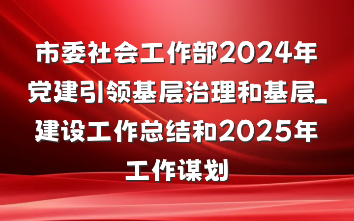 市委社会工作部2024年党建引领基层治理和基层_建设工作总结和2025年工作谋划