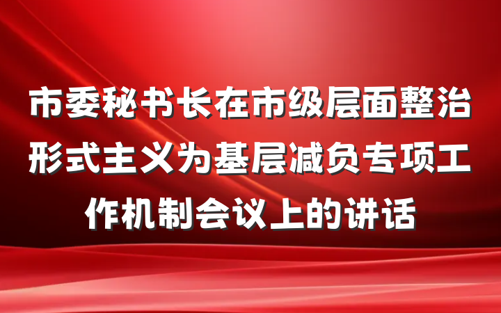 市委秘书长在市级层面整治形式主义为基层减负专项工作机制会议上的讲话
