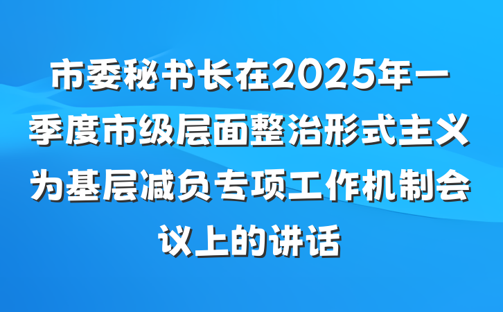 市委秘书长在2025年一季度市级层面整治形式主义为基层减负专项工作机制会议上的讲话