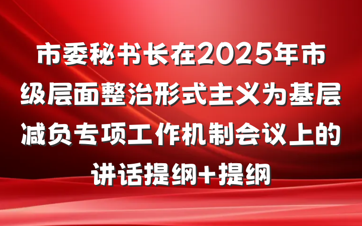 市委秘书长在2025年市级层面整治形式主义为基层减负专项工作机制会议上的讲话提纲 提纲