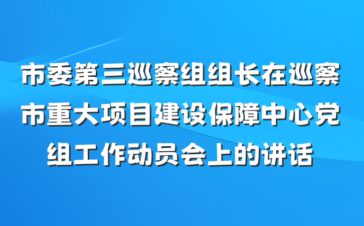 市委第三巡察组组长在巡察市重大项目建设保障中心党组工作动员会上的讲话