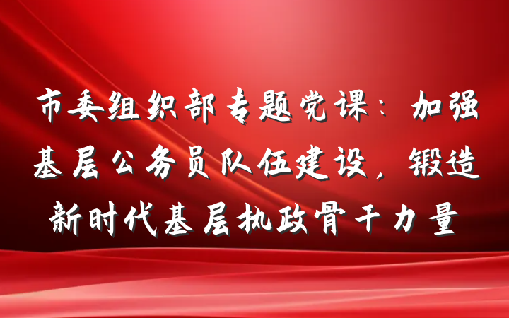 市委组织部专题党课：加强基层公务员队伍建设，锻造新时代基层执政骨干力量