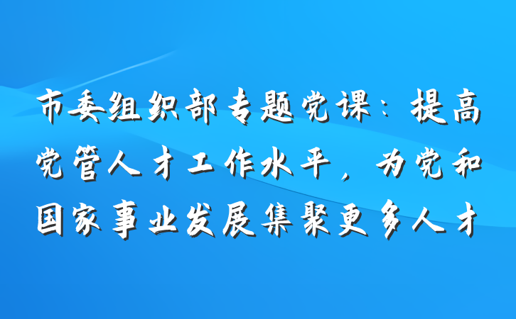 市委组织部专题党课：提高党管人才工作水平，为党和国家事业发展集聚更多人才