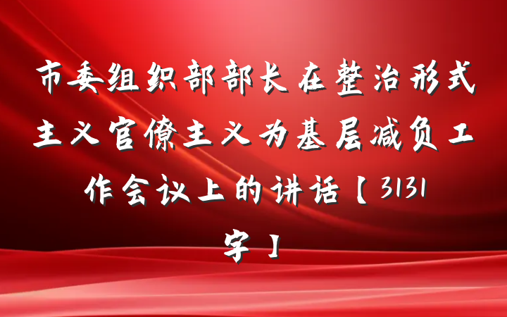 市委组织部部长在整治形式主义官僚主义为基层减负工作会议上的讲话【3131字】
