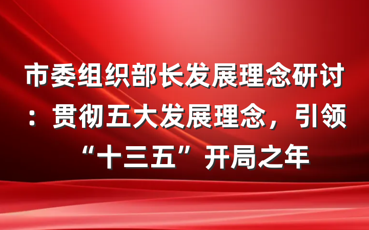 市委组织部长发展理念研讨：贯彻五大发展理念，引领“十三五”开局之年