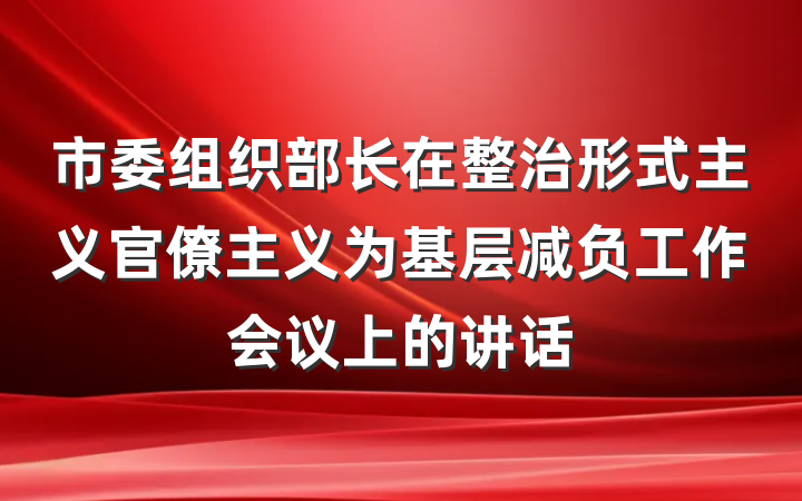市委组织部长在整治形式主义官僚主义为基层减负工作会议上的讲话