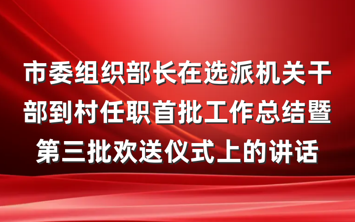市委组织部长在选派机关干部到村任职首批工作总结暨第三批欢送仪式上的讲话