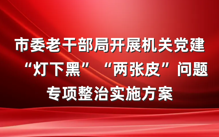 市委老干部局开展机关党建“灯下黑”“两张皮”问题专项整治实施方案