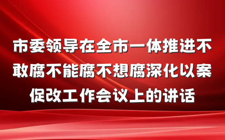 市委领导在全市一体推进不敢腐不能腐不想腐深化以案促改工作会议上的讲话
