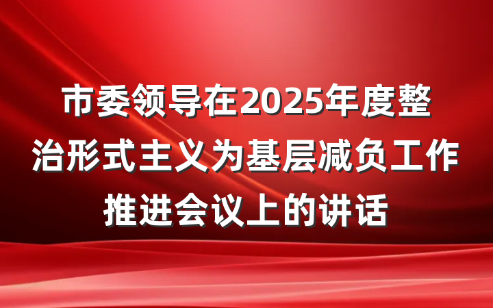市委领导在2025年度整治形式主义为基层减负工作推进会议上的讲话