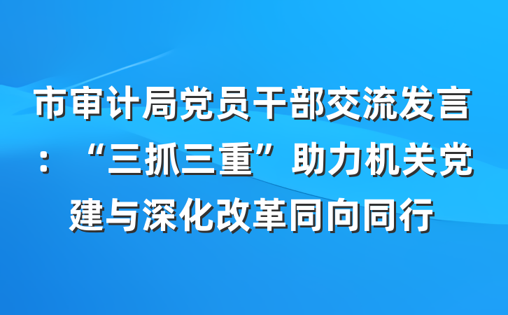 市审计局党员干部交流发言：“三抓三重”助力机关党建与深化改革同向同行