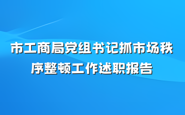 市工商局党组书记抓市场秩序整顿工作述职报告