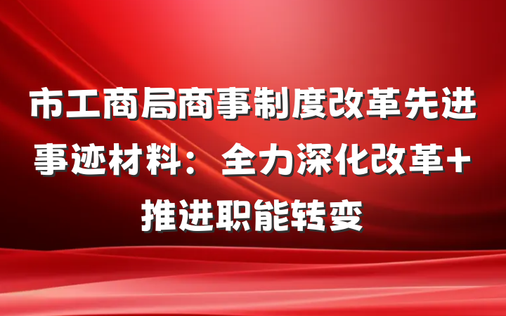 市工商局商事制度改革先进事迹材料：全力深化改革 推进职能转变