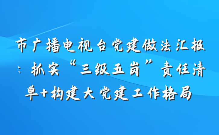市广播电视台党建做法汇报：抓实“三级五岗”责任清单 构建大党建工作格局