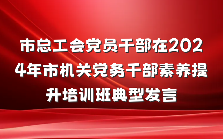 市总工会党员干部在2024年市机关党务干部素养提升培训班典型发言