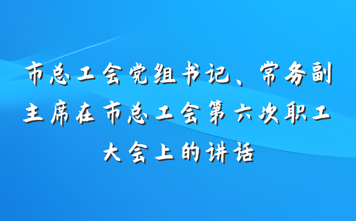 市总工会党组书记、常务副主席在市总工会第六次职工大会上的讲话