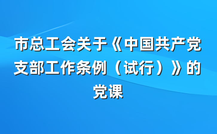 市总工会关于《中国共产党支部工作条例（试行）》的党课