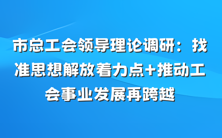 市总工会领导理论调研：找准思想解放着力点 推动工会事业发展再跨越