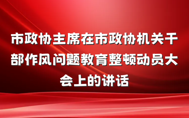 市政协主席在市政协机关干部作风问题教育整顿动员大会上的讲话