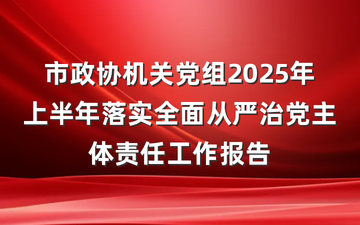 市政协机关党组2025年上半年落实全面从严治党主体责任工作报告