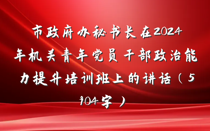 市政府办秘书长在2024年机关青年党员干部政治能力提升培训班上的讲话（5904字）