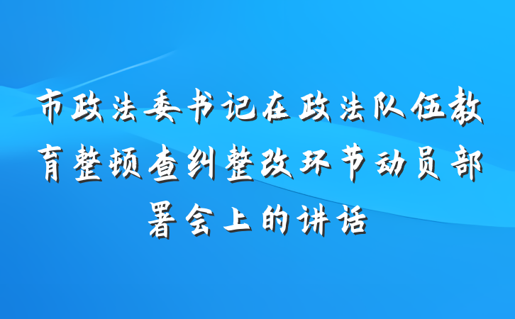 市政法委书记在政法队伍教育整顿查纠整改环节动员部署会上的讲话